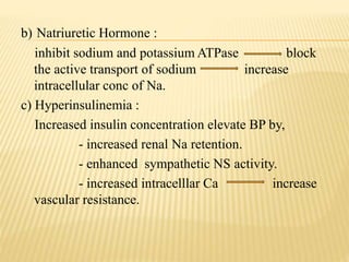 b) Natriuretic Hormone :
inhibit sodium and potassium ATPase block
the active transport of sodium increase
intracellular conc of Na.
c) Hyperinsulinemia :
Increased insulin concentration elevate BP by,
- increased renal Na retention.
- enhanced sympathetic NS activity.
- increased intracelllar Ca increase
vascular resistance.
 