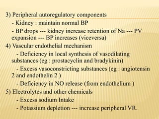 3) Peripheral autoregulatory components
- Kidney : maintain normal BP
- BP drops --- kidney increase retention of Na --- PV
expansion --- BP increases (viceversa)
4) Vascular endothelial mechanism
- Deficiency in local synthesis of vasodilating
substances (eg : prostacyclin and bradykinin)
- Excess vasoconstricting substances (eg : angiotensin
2 and endothelin 2 )
- Deficiency in NO release (from endothelium )
5) Electrolytes and other chemicals
- Excess sodium Intake
- Potassium depletion --- increase peripheral VR.
 