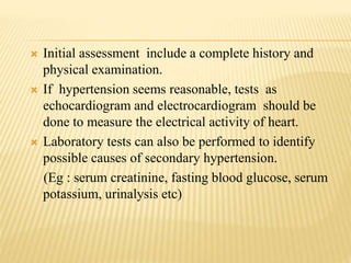  Initial assessment include a complete history and
physical examination.
 If hypertension seems reasonable, tests as
echocardiogram and electrocardiogram should be
done to measure the electrical activity of heart.
 Laboratory tests can also be performed to identify
possible causes of secondary hypertension.
(Eg : serum creatinine, fasting blood glucose, serum
potassium, urinalysis etc)
 