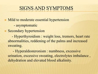 SIGNS AND SYMPTOMS
 Mild to moderate essential hypertension
- asymptomatic
 Secondary hypertension
- Hyperthyroidism : weight loss, tremors, heart rate
abnormalities, reddening of the palms and increased
sweating.
- Hyperaldosteronism : numbness, excessive
urination, excessive sweating, electrolytes imbalance ,
dehydration and elevated blood alkalinity.
 