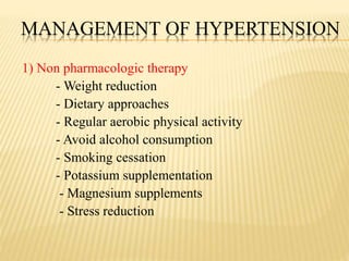 MANAGEMENT OF HYPERTENSION
1) Non pharmacologic therapy
- Weight reduction
- Dietary approaches
- Regular aerobic physical activity
- Avoid alcohol consumption
- Smoking cessation
- Potassium supplementation
- Magnesium supplements
- Stress reduction
 