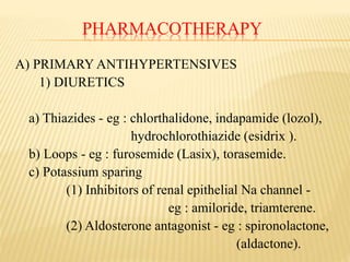 PHARMACOTHERAPY
A) PRIMARY ANTIHYPERTENSIVES
1) DIURETICS
a) Thiazides - eg : chlorthalidone, indapamide (lozol),
hydrochlorothiazide (esidrix ).
b) Loops - eg : furosemide (Lasix), torasemide.
c) Potassium sparing
(1) Inhibitors of renal epithelial Na channel -
eg : amiloride, triamterene.
(2) Aldosterone antagonist - eg : spironolactone,
(aldactone).
 