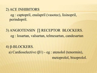 2) ACE INHIBITORS
eg : captopril, enalapril (vasotec), lisinopril,
perindopril.
3) ANGIOTENSIN ∏ RECEPTOR BLOCKERS.
eg : losartan, valsartan, telmesartan, candesartan
4) β-BLOCKERS.
a) Cardioselective (β1) - eg : atenolol (tenormin),
metoprolol, bisoprolol.
 