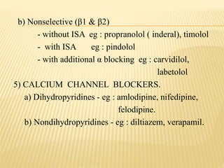 b) Nonselective (β1 & β2)
- without ISA eg : propranolol ( inderal), timolol
- with ISA eg : pindolol
- with additional α blocking eg : carvidilol,
labetolol
5) CALCIUM CHANNEL BLOCKERS.
a) Dihydropyridines - eg : amlodipine, nifedipine,
felodipine.
b) Nondihydropyridines - eg : diltiazem, verapamil.
 