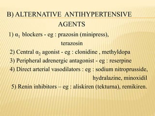 B) ALTERNATIVE ANTIHYPERTENSIVE
AGENTS
1) α1 blockers - eg : prazosin (minipress),
terazosin
2) Central α2 agonist - eg : clonidine , methyldopa
3) Peripheral adrenergic antagonist - eg : reserpine
4) Direct arterial vasodilators : eg : sodium nitroprusside,
hydralazine, minoxidil
5) Renin inhibitors – eg : aliskiren (tekturna), remikiren.
 