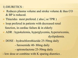 1) DIURETICS :
 Reduces plasma volume and stroke volume & thus CO
& BP is reduced.
 Thiazides most prefered. ( also se TPR )
 loop prefered in patients with decreased renal
function, in cardiac failure & in elderly
 ADR : hypokalemia, hyperglycemia, hyperuricemia,
dyslipidemia.
 DOSE - hydrochlorothiazide 25-50mg daily
- furosemide 40- 80mg daily
- spironolactone 25-50mg daily
- low dose or combine with K sparing diuretics .
 