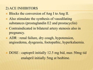 2) ACE INHIBITORS
 Blocks the conversion of Ang I to Ang II.
 Also stimulate the synthesis of vasodilating
substances (prostaglandin E2 and prostacyclin)
 Contraindicated in bilateral artery stenosis also in
pregnancy.
 ADR : renal failure, dry cough, hypotension,
angioedema, dysgeusia, foetopathic, hyperkalaemia.
 DOSE : captopril initially 12.5 mg bid, max 50mg tid
enalapril initially 5mg at bedtime.
 