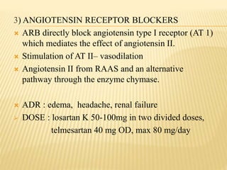 3) ANGIOTENSIN RECEPTOR BLOCKERS
 ARB directly block angiotensin type I receptor (AT 1)
which mediates the effect of angiotensin II.
 Stimulation of AT II– vasodilation
 Angiotensin II from RAAS and an alternative
pathway through the enzyme chymase.
 ADR : edema, headache, renal failure
 DOSE : losartan K 50-100mg in two divided doses,
telmesartan 40 mg OD, max 80 mg/day
 