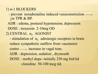 1) α-1 BLOCKERS
- prevent noradrenaline induced vasoconstriction
se TPR & BP.
ADR : edema, postural hypotension, depression
DOSE : terazosin 2-10mg OD
2) CENTRAL α2 AGONIST
- stimulation of α2 adrenergic receptors in brain
reduce sympathetic outflow from vasomotor
centre increase in vagal tone.
ADR : depression, sedation , drymouth
DOSE : methyl dopa -initially 250 mg bid/tid
clonidine 50-100 mcg tid.
 