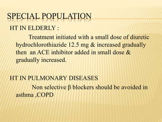 SPECIAL POPULATION
HT IN ELDERLY :
Treatment initiated with a small dose of diuretic
hydrochlorothiazide 12.5 mg & increased gradually
then an ACE inhibitor added in small dose &
gradually increased.
HT IN PULMONARY DISEASES
Non selective β blockers should be avoided in
asthma ,COPD
 
