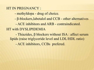 HT IN PREGNANCY :
- methyldopa - drug of choice.
- β-blockers,labetalol and CCB - other alternatives
- ACE inhibitors and ARB - contraindicated.
HT with DYSLIPIDEMIA
- Thiazides, β blockers without ISA : affect serum
lipids (raise triglyceride level and LDL/HDL ratio)
- ACE inhibitors, CCBs prefered.
 