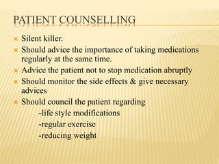 PATIENT COUNSELLING
 Silent killer.
 Should advice the importance of taking medications
regularly at the same time.
 Advice the patient not to stop medication abruptly
 Should monitor the side effects & give necessary
advices
 Should council the patient regarding
-life style modifications
-regular exercise
-reducing weight
 
