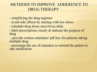 METHODS TO IMPROVE ADHERENCE TO
DRUG THERAPY
- simplifying the drug regimen
- avoid side effects by starting with low doses
- schedule drug doses once/twice daily
- label prescriptions clearly & indicate the purpose of
drug
- provide written schedules/ pill box for patients taking
multiple drug
- encourage the use of calenders to remind the patient to
take medication
 