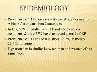 EPIDEMIOLOGY
 Prevalence of HT increases with age & greater among
African Americans than Caucasians.
 In US, 68% of adults have HT, only 53% are on
treatment & only 27% have achieved control of BP.
 Prevalence of HT in India is about 26.2% in men &
23.6% in women.
 Hypertension is similar between men and women of the
same race.
 