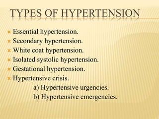 TYPES OF HYPERTENSION
 Essential hypertension.
 Secondary hypertension.
 White coat hypertension.
 Isolated systolic hypertension.
 Gestational hypertension.
 Hypertensive crisis.
a) Hypertensive urgencies.
b) Hypertensive emergencies.
 