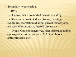  Secondary hypertension.
- 10 % .
- Due to either a co morbid disease or a drug.
- Diseases : chronic kidney disease, cushing's
syndrome, coarctation of aorta, pheochromocytoma,
primary aldosteronism, thyroid disease etc.
- Drugs :Oral contraceptives, phenylpropanolamine,
cyclosporine, corticosteroids, MAO inhibitors,
antidepressants etc.
 
