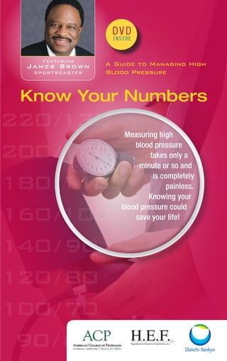 220/130
200/120
180/110
160/100
140/90
120/80
100/70
90/60
DVD
INSIDE
A Guide to Managing High
Blood Pressure
Know Your Numbers
Featuring
James Brown
sportscaster
Measuring high
blood pressure
takes only a
minute or so and
is completely
painless.
Knowing your
blood pressure could
save your life!
 