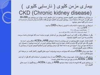 بیماری مزمن کلیوی ) نارسایی کلیوی ( 
CKD (Chronic kidney disease) 
30- در بیمارانی با مشکلات مزمن کلیوی حضور پروتئین در ادرار طبیعی است. مییان این پروتئین بین 299  
میلی گرم در ادرار 24 ساعته است . پروتئین اوری باید کنترر شود ورگنه با گذشت زمان شدیدتر شده و به از 
دست دادن کلیه منجر میشود 
بدانیم : CKD شرایط زیر باید و ود داشته باشد تا فردی را مبتلا به  
کمتر از 60 GFR  
سطح کراتینین سرمی بالاتر از 1.5  
 آلبومین اوری بیشتر از 30 و کمتر از 300 میلی گرم در روز 
یکی از مشکلاتی که در کنار این آسیب کلیوی پیش می آید فشار خون و دیابت است که خودشان باعث سرعت  
بخشیدن به این آسیب کلیوی میشوند. 
امکان پذیر است به ACEIs وARB کنترر فشار خون و دف پروتئین در این بیماران با دسته داروهای  
طوری که حتی افرادی که دیابت یا فشار خون ندارند و فقط پروتئین اوری در آنها دیده میشود از مصرف این 
دسته ها سود می برند. امروزه این دو دسته خط اور درمان پروتئین اوری )میکروآلبومین اوری( در بیمارانی با 
مشکلات مزمن کلیوی هستند 
هستند که میتوانند سرعت پیشرفت آسیب های کلیوی را کمتر کنند. در مرحله آخر CCBc خط دوم درمان  
تیازیدها قرار دارند 
باید از سه داروهمزان استفاده کرد که یکی از آنها باید CKD به طورکلی در درمان فشار خون بیمار مبتلا به  
باشد و بین این دو دسته تفاوتی نیست ACEIs یا ARB 
در پیش یری از اسیب های ACEIs اثر بهتری از ARB در پروتئین اوری که ثانویه به دیابت ایجاد میشود  
کلیوی دارد 
 