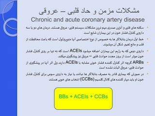 مشکلات مزمن و حاد قلبی – عروقی 
Chronic and acute coronary artery disease 
سکته های قلبی و آنژینصدری مهم ترین مشکلات سیستم قلبی- عروقی هستند. درمان های دو یا سه  
دارویی کنترر فشار خون در این بیمارانشای است 
خطاور درمان بتابلاکر ها به خصوصاز نوع اختصاص ی آنها متوپرولور استکه باعثمحافظتاز  
قلبو مان تغییر شکل آن میشوند. 
است که نه تنها بر روی کنترر فشار ACEIs داروی دومی که به رژیم این بیماران اضافه میشود  
خون موثر استاز بروز مجدد حوادثقلبی – عروقی نیی پیش یری میکند. 
دارند ولی اثر آنها در پیش یری از ACEIs گرچه اثر کنترر کننده فشار خونی مشابه با ARBs  
حوادث قلبی- عروقی اثباتنشده است 
در صورتی که بیماری قادر به مصرف بتابلاکر ها نباشد یا نیاز به داروی سومی برای کنترر فشار  
انتخابهای خوبی هستند (CCBs) خون او باید مهار کننده های کانار کلسیم 
BBs + ACEIs + CCBs 
 