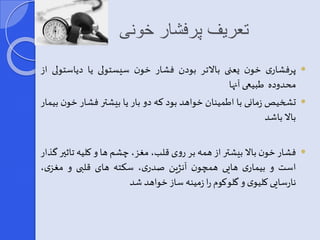 تعریف پرفشار خونی 
پرفشاری خون یعنی بالاتر بودن فشار خون سیستولی یا دیاست ولی از  
محدوده طبیعی آنها 
تشخیصزمانی با اطمینان خواهد بود که دو بار یا بیشتر فشار خون بیمار  
بالا باشد 
فشار خون بالا بیشتر از همه بر روی قلب، مغز، چشم ها و کلیه تاثیر گذار  
است و بیماری هایی همچون آنژین صدری، سکته های قلبی و مغزی، 
نارسایی کلیوی و گلوکوم را زمینه ساز خواهد شد 
 