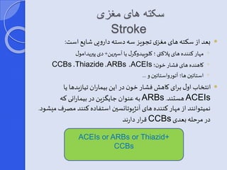 سکته های مغزی 
Stroke 
یعد از سکته های مغزی تجویز سه دسته دارویی شای است:  
مهار کننده های پلاکتی ؛ کلوپیدوگرر یا آسپرین+ دی پیریدامور ◦ 
CCBs ،Thiazide ،ARBs ،ACEIs ؛ کاهنده های فشار خون ◦ 
استاتین ها؛ آتورواستاتین و ... ◦ 
انتخاب اور برای کاهش فشار خون در این بیماران تیازیدها یا  
به عنوان ای زین در بیمارانی که ARBs . هستند ACEIs 
نمیتوانند از مهار کننده های آنژیوتانسین استفاده کنند مصرف میشود. 
قرار دارند CCBs در مرحله یعدی 
ACEIs or ARBs or Thiazid+ 
CCBs 
 
