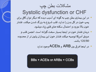 مشکلات بطن چپ 
Systolic dysfunction or CHF 
در این بیماری بطن چپ به گونه ای آسیب دیده که دی ر توان کافی برای  
پمپ خون در کل بدن را ندارد، قلب شروع به بزرگ شدن میکند، فشار 
خون بالا میرود و احتمار سکته های قلبی زیاد میشود. 
درمان فشار خون در اینجا یسیار سخت گیرانه است. انجمن قلب و  
عروق آمریکا توصیه میکند فشار خون این بیماران پایین تر از محدوده 
120/80 باشد. 
و ود ندارد ACEIs و ARB در اینجا فرقی بین  
 