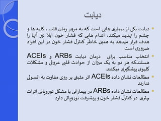 دیابت 
دیابت یکی از بیماری هایی است که به مرور زمان قلب ، کلیه ها و  
چشم را تهدید میکند، اندام هایی که فشار خون ابلا نیی آنها را 
هدف قرار میدهد به همین خاطر کنترر فشار خون در این افراد 
ضروری است 
ACEIs و ARBs انتخاب مناسب برای درمان دیابت  
هستندکه هر دو به یر مییان از حوادث قلبی عروقی و مشک لات 
کلیوی پیش یری میکنند 
اثر مثبتی بر روی مقاوت به انس ولی ACEIs مطالعات نشان داده  
ندارند 
در بیمارانی با مشکل نوروپاتی اثرات ARBs مطالعات نشان داده  
بهتری در کنترر فشار خون و پیشرفتنوروپاتی دارد 
 