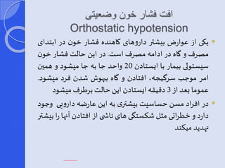 افت فشار خون وضعیتی 
Orthostatic hypotension 
یکی از عوارض بیشتر داروهای کاهنده فشار خون در ابتدای  
مصرف و گاه در ادامه مصرفاست. در این حالت فشار خون 
سیستولی بیمار با ایستادن 20 واحد ا به ا میشود و همین 
امر مو ب سرگیجه، افتادن و گاه بیهوش شدن فرد میشود. 
عموما یعد از 3 دقیقه ایستادن این حالتبرطرفمیشود 
در افراد مسن حساسیت بیشتری به این عارضه دارویی و ود  
دارد و خطراتی مثل شکستگی های ناش ی از افتادن آنها را بیشتر 
تهدید میکند 
 