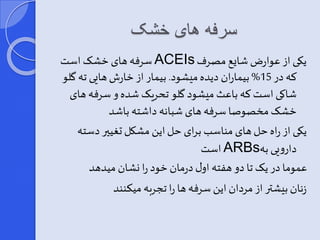 سرفه های خشک 
سرفه های خشر است ACEIs یکی از عوارض شای مصرف 
که در 15 % بیماران دیده میشود. بیمار از خارش هایی ته گلو 
شاکی است که باعث میشود گلو تحریر شده و سرفه های 
خشر مخصوصا سرفه های شبانه داشته باشد 
یکی از راه حل های مناسب برای حل این مشکل تغییر دسته 
است ARBs دارویی به 
عموما در یر تا دو هفته اور درمان خود را نشان میدهد 
زنان بیشتر از مردان این سرفه ها را تجربه میکنند 
 