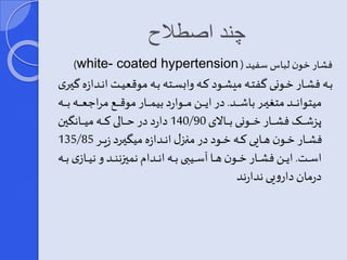چند اصطلاح 
)white- coated hypertension ( فشار خون لباسسفید 
بههه فشههار خههونی گفتههه میشههود کههه وایسههته بههه موقعیههت انههدازه گیههری 
میتوانههههههد متغیههههههر باشههههههد. در ایههههههن مههههههوارد بیمههههههار موقهههههه مرا عههههههه بههههههه 
140 دارد در حهههههالی کهههههه میهههههان ین / پزشهههههر فشهههههار خهههههونی بهههههالای 90 
135/ فشهههار خهههون ههههایی کهههه خهههود در مرهههیر انهههدازه می یهههرد زیهههر 85 
اسههههت. ایهههن فشهههار خهههون هههها آسهههیبی بهههه انهههدام نمییننهههد و نیهههازی بههههه 
درمان دارویی ندارند 
 