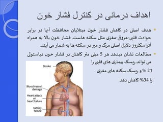 اهداف درمانی در کنترل فشار خون 
هدف اصلی در کاهش فشار خون مبتلایان محافظت آنها در برابر  
حوادث قلبی-عروقی-مغزی مثل سکته هاست. فشار خون بالا به همراه 
آتراسکلروز دلایل اصلی مرگو میر در سکته ها به شمار می آیند. 
مطالعات نشان میدهد هر 5 میلی متر کاهش در فشار خون دیاستولی  
می تواند ریسربیماری های قلبی را 
% 21 و ریسرسکته های مغزی 
را 34 % کاهشدهد 
 