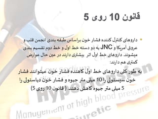 قانون 10 روی 5 
داروهای کنترر کننده فشار خون براساس طبقه بندی انجمن قلب و  
به دو دسته خط اور و خط دوم تقسیم بندی JNC عروق آمریکا و 
میشوند. داروهای خط اور اثر بیشتری دارند در عین حار عوارض 
کمتری هم دارند: 
به طور کلی داروهای خط اور کاهنده فشار خون میتوانند فشار 
خون سیستولی را 10 میلی متر یوه و فشار خون دیاستولی را 
) 5 میلی متر یوه کاهش دهند. ) قانون 10 روی 5 
 