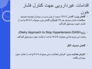 اقدامات غیردارویی جهت کنترل فشار 
خون 
کاهش وزن؛ کاهش 5 تا 10 درصد از وزن بدن در بیماران توصیه میشود.  
مطالعات نشان میدهد هر 10 کیلوگرم کاهش وزن میتواند 5 تا 20 واحد از 
فشار خون سیستولی کم کند 
؛)Dietry Approach to Stop Hypertension(DASH رژیم  
رعایت این رژیم غذایی میتواند 8 تا 14 واحد از فشار خون سیستولی کم کند. 
کاهش مصرف الکل  
افزایش فعالیت بدنی؛ افزایش فعالیت بدنی میتواند 4 تا 9 واحد از فشار خون  
بیماران بکاهد 
 