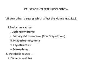 CAUSES OF HYPERTENSION CONT.--
VII. Any other diseases which affect the kidney e.g.,S.L.E.
2.Endocrine causes-
i. Cushing syndrome
ii. Primary aldosteronism (Conn’s syndrome)
iii. Phaeochromocytoma
iv. Thyrotoxicosis
v. Myxoedema
3. Metabolic causes—
i. Diabetes mellitus
 