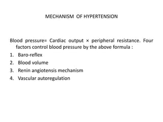 MECHANISM OF HYPERTENSION
Blood pressure= Cardiac output × peripheral resistance. Four
factors control blood pressure by the above formula :
1. Baro-reflex
2. Blood volume
3. Renin angiotensis mechanism
4. Vascular autoregulation
 