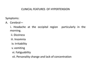 CLINICAL FEATURES OF HYPERTENSION
Symptoms:
A. Cerebral—
i. Headache at the occipital region particularly in the
morning.
ii. Dizziness
iii. Insomnia
iv. Irritability
v. vomiting
vi. Fatiguability
vii. Personality change and lack of concentration
 