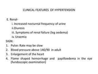 CLINICAL FEATURES OF HYPERTENSION
E. Renal-
i. Increased nocturnal frequency of urine
ii.Diuresis
iii. Symptoms of renal failure (leg oedema)
iv. Uraemia
SIGN:
1. Pulse: Rate may be slow
2. Blood pressure above 140/90 in adult
3. Enlargement of the heart
4. Flame shaped hemorrhage and papilloedema in the eye
(fundoscopic examination)
 