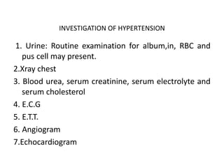 INVESTIGATION OF HYPERTENSION
1. Urine: Routine examination for album,in, RBC and
pus cell may present.
2.Xray chest
3. Blood urea, serum creatinine, serum electrolyte and
serum cholesterol
4. E.C.G
5. E.T.T.
6. Angiogram
7.Echocardiogram
 
