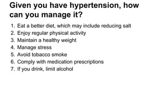 Given you have hypertension, how
can you manage it?
1. Eat a better diet, which may include reducing salt
2. Enjoy regular physical activity
3. Maintain a healthy weight
4. Manage stress
5. Avoid tobacco smoke
6. Comply with medication prescriptions
7. If you drink, limit alcohol
 