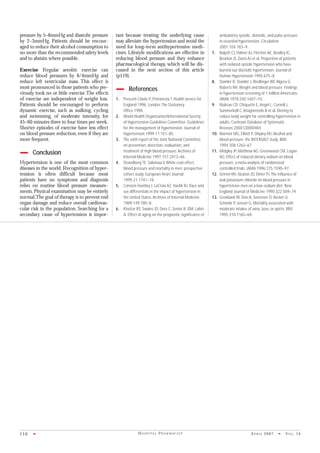 AP R I L 2007 • VO L . 14116 • H O S P I TA L P H A R M AC I S T
pressure by 5–8mmHg and diastolic pressure
by 2–3mmHg. Patients should be encour-
aged to reduce their alcohol consumption to
no more than the recommended safety levels
and to abstain where possible.
Exercise Regular aerobic exercise can
reduce blood pressures by 8/4mmHg and
reduce left ventricular mass. This effect is
most pronounced in those patients who pre-
viously took no or little exercise.The effects
of exercise are independent of weight loss.
Patients should be encouraged to perform
dynamic exercise, such as walking, cycling
and swimming, of moderate intensity, for
45–60 minutes three to four times per week.
Shorter episodes of exercise have less effect
on blood pressure reduction,even if they are
more frequent.
Conclusion
Hypertension is one of the most common
diseases in the world.Recognition of hyper-
tension is often difficult because most
patients have no symptoms and diagnosis
relies on routine blood pressure measure-
ments.Physical examination may be entirely
normal.The goal of therapy is to prevent end
organ damage and reduce overall cardiovas-
cular risk in the population. Searching for a
secondary cause of hypertension is impor-
tant because treating the underlying cause
may alleviate the hypertension and avoid the
need for long-term antihypertensive medi-
cines. Lifestyle modifications are effective in
reducing blood pressure and they enhance
pharmacological therapy, which will be dis-
cussed in the next section of this article
(p119).
References
1. Prescott-Clarke P, Primatesta T. Health service for
England 1996. London:The Stationery
Office;1998.
2. World Health Organization/International Society
of Hypertension Guidelines Committee. Guidelines
for the management of hypertension. Journal of
Hypertension 1999;17:151–85.
3. The sixth report of the Joint National Committee
on prevention, detection, evaluation, and
treatment of high blood pressure.Archives of
Internal Medicine 1997;157:2413–46.
4. Strandberg TE, Salomaa V. White coat effect,
blood pressure and mortality in men: prospective
cohort study. European Heart Journal
1999;21:1741–18.
5. Cornoni-Huntley J, LaCroix AZ, Havlik RJ. Race and
sex differentials in the impact of hypertension in
the United States.Archives of Internal Medicine
1989;149:780–8.
6. Khattar RS, Swales JD, Dore C, Senior R, DM, Lahiri
A. Effect of aging on the prognostic significance of
ambulatory systolic, diastolic, and pulse pressure
in essential hypertension. Circulation
2001;104:783–9.
7. Bulpitt CJ, Palmer AJ, Fletcher AE, Bradley IC,
Broxton JS, Davis AJ et al. Proportion of patients
with isolated systolic hypertension who have
burned-out diastolic hypertension. Journal of
Human Hypertension 1995;675–8.
8. Stamler R, Stamler J, Riedlinger WF,Algera G,
Roberts RH.Weight and blood pressure. Findings
in hypertension screening of 1 million Americans.
JAMA 1978;240:1607–10.
9. Mulrow CD, Chiquette E,Angel L, Cornell J,
Summerbell C,Anagnostelis B et al. Dieting to
reduce body weight for controlling hypertension in
adults. Cochrane Database of Systematic
Reviews;2000;CD000484.
10. Marmot MG, Elliott P, Shipley MJ.Alcohol and
blood pressure: the INTERSALT study. BMJ
1994;308:1263–67.
11. Midgley JP, Matthew AG, Greenwood CM, Logan
AG. Effect of reduced dietary sodium on blood
pressure: a meta-analysis of randomized
controlled trials. JAMA 1996;275:1590–97.
12. Grimm RH, Neaton JD, Elmer PJ.The influence of
oral potassium chloride on blood pressure in
hypertensive men on a low-sodium diet. New
England Journal of Medicine 1990;322:569–74.
13. Gronbaek M, Deis A, Sorensen TI, Becker U,
Schnohr P, Jensen G. Mortality associated with
moderate intakes of wine, beer, or spirits. BMJ
1995;310:1165–69.
 