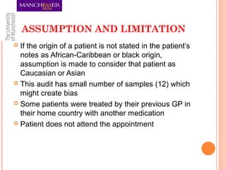 ASSUMPTION AND LIMITATION
 If the origin of a patient is not stated in the patient’s
notes as African-Caribbean or black origin,
assumption is made to consider that patient as
Caucasian or Asian
 This audit has small number of samples (12) which
might create bias
 Some patients were treated by their previous GP in
their home country with another medication
 Patient does not attend the appointment
 