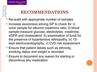 RECOMMENDATIONS
 Re-audit with appropriate number of samples
 Increase awareness among GP to check for :i)
urine sample for albumin:creatinine ratio, ii) blood
sample:measure glucose, electrolytes, creatinine,
eGFR and cholessterol, iii) examination of fundi for
the presence of hypertensive retinopathy, iv) 12-
lead electrocardiography, v) CVD risk assessment
 Ensure that patient details such as ethnicity,
smoking status and weight is recorded
 Ensure to document any reason for starting or
discontinue any medication
 