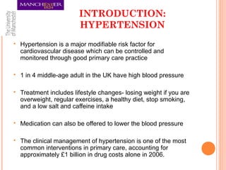 INTRODUCTION:
HYPERTENSION
 Hypertension is a major modifiable risk factor for
cardiovascular disease which can be controlled and
monitored through good primary care practice
 1 in 4 middle-age adult in the UK have high blood pressure
 Treatment includes lifestyle changes- losing weight if you are
overweight, regular exercises, a healthy diet, stop smoking,
and a low salt and caffeine intake
 Medication can also be offered to lower the blood pressure
 The clinical management of hypertension is one of the most
common interventions in primary care, accounting for
approximately £1 billion in drug costs alone in 2006.
 