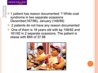  1 patient has reason documented: ? White coat
syndrome in two separate ocassions
December(167/96), January (148/89)
 2 patients do not have any reason documented
 One of them is 18 years old with bp 158/82 and
161/92 in 2 separate ocassions. The patient is
obese with BMI of 37.98
 
