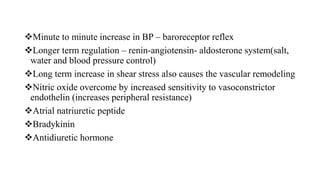 Minute to minute increase in BP – baroreceptor reflex
Longer term regulation – renin-angiotensin- aldosterone system(salt,
water and blood pressure control)
Long term increase in shear stress also causes the vascular remodeling
Nitric oxide overcome by increased sensitivity to vasoconstrictor
endothelin (increases peripheral resistance)
Atrial natriuretic peptide
Bradykinin
Antidiuretic hormone
 