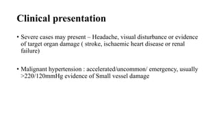 Clinical presentation
• Severe cases may present – Headache, visual disturbance or evidence
of target organ damage ( stroke, ischaemic heart disease or renal
failure)
• Malignant hypertension : accelerated/uncommon/ emergency, usually
>220/120mmHg evidence of Small vessel damage
 