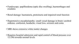 • Fundoscopy: papilloedema (optic disc swelling), haemorrhages and
exudates
• Renal damage: haematuria, proteinuria and impaired renal function
• Hypertensive encephalopathy: small vessel damage in brain/ cerebral
oedema- confusion, headache, visual loss, seizures and coma
• MRI shows extensive white matter changes
• Requires hospital admission and rapid control of blood pressure over
12-24h towards normal levels
 