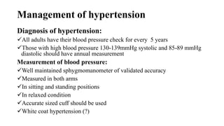 Management of hypertension
Diagnosis of hypertension:
All adults have their blood pressure check for every 5 years
Those with high blood pressure 130-139mmHg systolic and 85-89 mmHg
diastolic should have annual measurement
Measurement of blood pressure:
Well maintained sphygmomanometer of validated accuracy
Measured in both arms
In sitting and standing positions
In relaxed condition
Accurate sized cuff should be used
White coat hypertension (?)
 