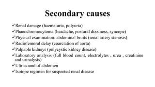 Secondary causes
Renal damage (haematuria, polyuria)
Phaeochromocytoma (headache, postural dizziness, syncope)
Physical examination: abdominal bruits (renal artery stenosis)
Radiofemoral delay (coarctation of aorta)
Palpable kidneys (polycystic kidney disease)
Laboratory analysis (full blood count, electrolytes , urea , creatinine
and urinalysis)
Ultrasound of abdomen
Isotope regimen for suspected renal disease
 