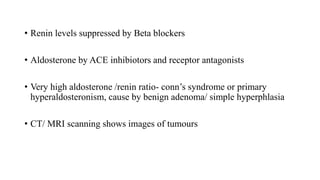 • Renin levels suppressed by Beta blockers
• Aldosterone by ACE inhibiotors and receptor antagonists
• Very high aldosterone /renin ratio- conn’s syndrome or primary
hyperaldosteronism, cause by benign adenoma/ simple hyperphlasia
• CT/ MRI scanning shows images of tumours
 